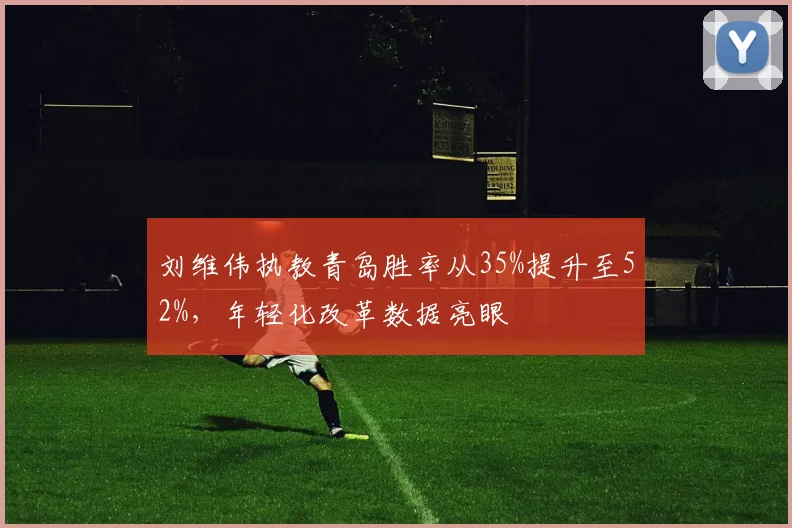 刘维伟执教青岛胜率从35%提升至52%,年轻化改革数据亮眼