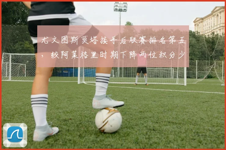 尤文图斯莫塔接手后联赛排名第五,较阿莱格里时期下降两位积分少9分