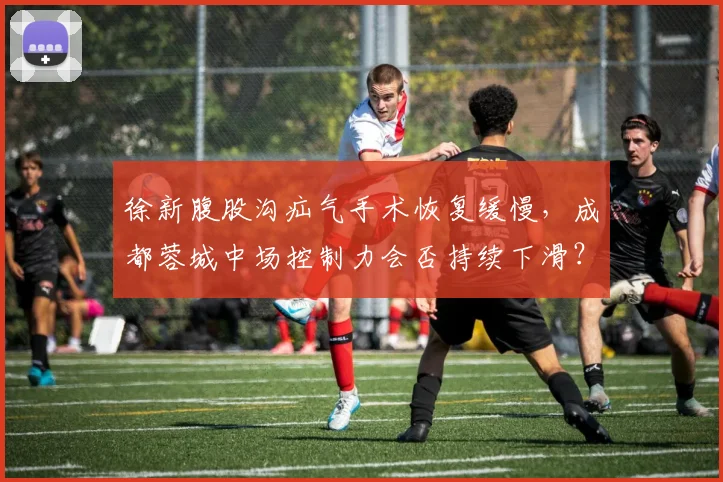 徐新腹股沟疝气手术恢复缓慢,成都蓉城中场控制力会否持续下滑?
