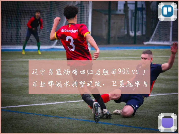 辽宁男篮杨鸣回归后胜率90% vs 广东杜锋战术调整迟缓,卫冕冠军与老牌劲旅换帅效果对比