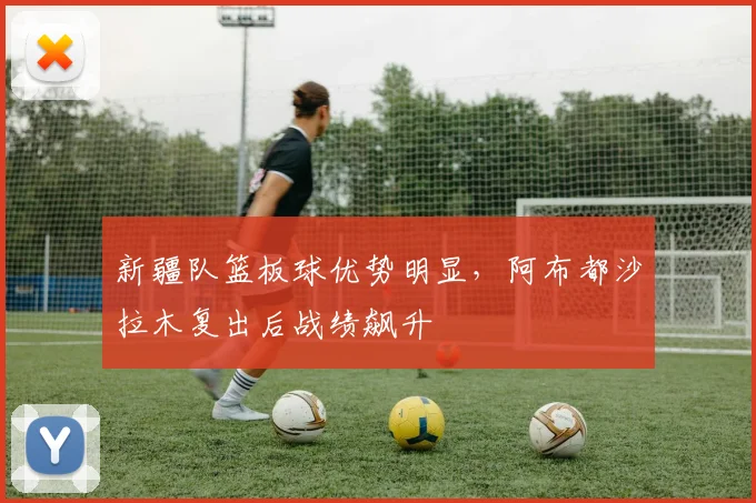 新疆队篮板球优势明显，阿布都沙拉木复出后战绩飙升