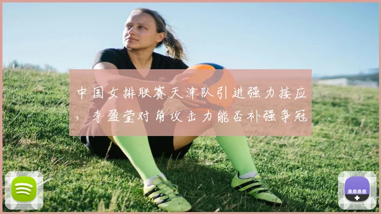 中国女排联赛天津队引进强力接应,李盈莹对角攻击力能否补强争冠短板?