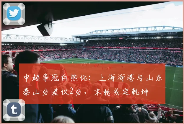 中超争冠白热化:上海海港与山东泰山分差仅2分,末轮或定乾坤