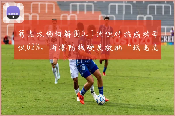 蒋光太场均解围5.1次但对抗成功率仅62%,海港防线硬度被批“纸老虎”