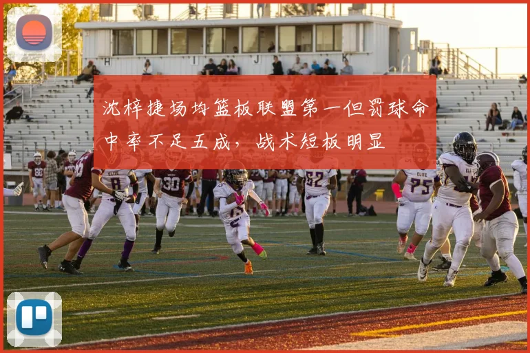 沈梓捷场均篮板联盟第一但罚球命中率不足五成,战术短板明显
